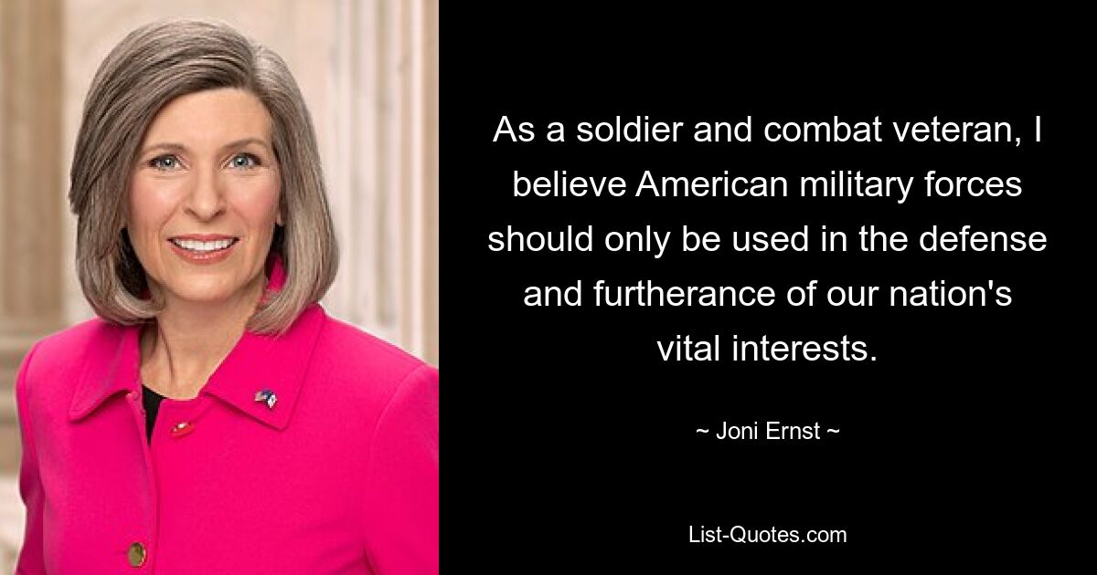 As a soldier and combat veteran, I believe American military forces should only be used in the defense and furtherance of our nation's vital interests. — © Joni Ernst