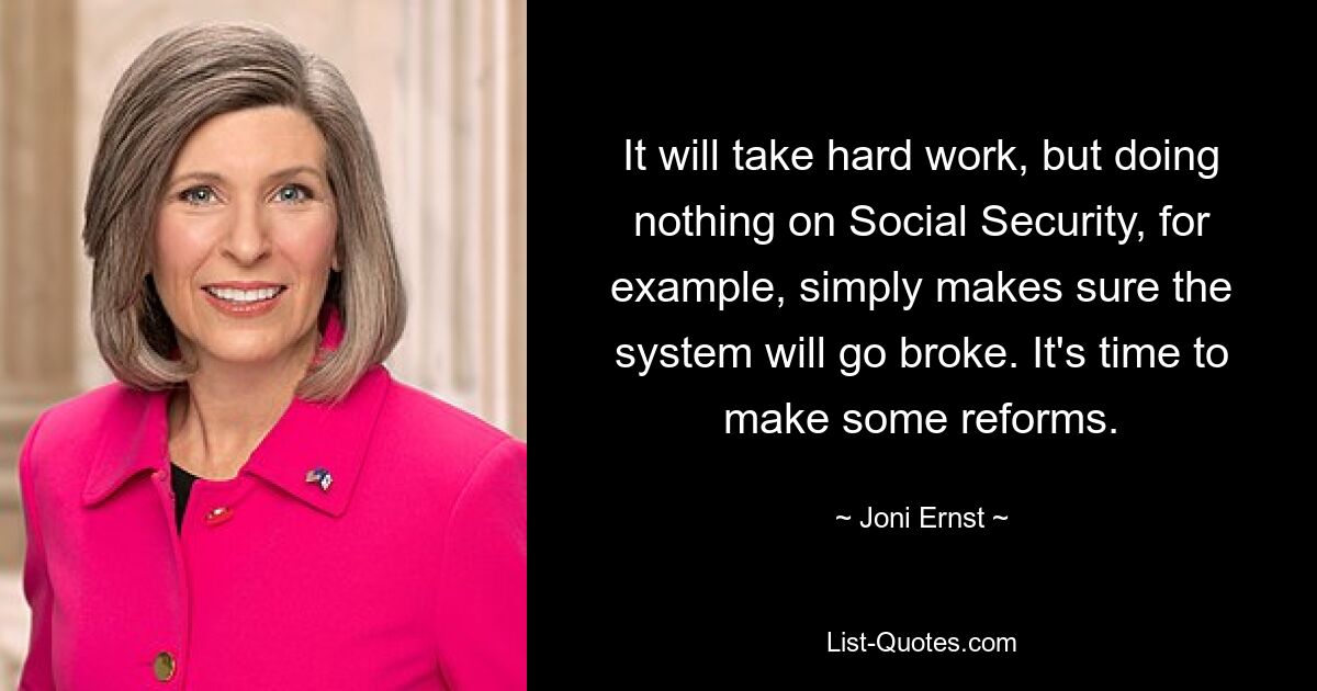 It will take hard work, but doing nothing on Social Security, for example, simply makes sure the system will go broke. It's time to make some reforms. — © Joni Ernst