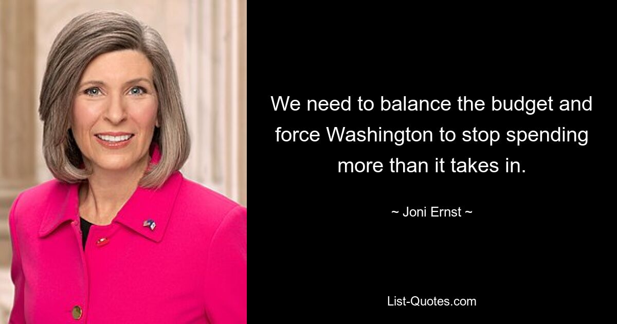 We need to balance the budget and force Washington to stop spending more than it takes in. — © Joni Ernst