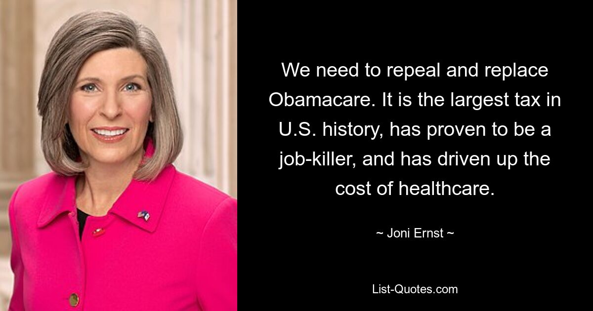 We need to repeal and replace Obamacare. It is the largest tax in U.S. history, has proven to be a job-killer, and has driven up the cost of healthcare. — © Joni Ernst