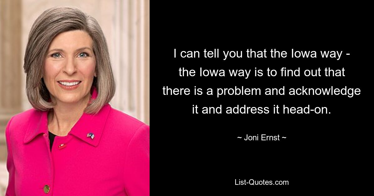 I can tell you that the Iowa way - the Iowa way is to find out that there is a problem and acknowledge it and address it head-on. — © Joni Ernst