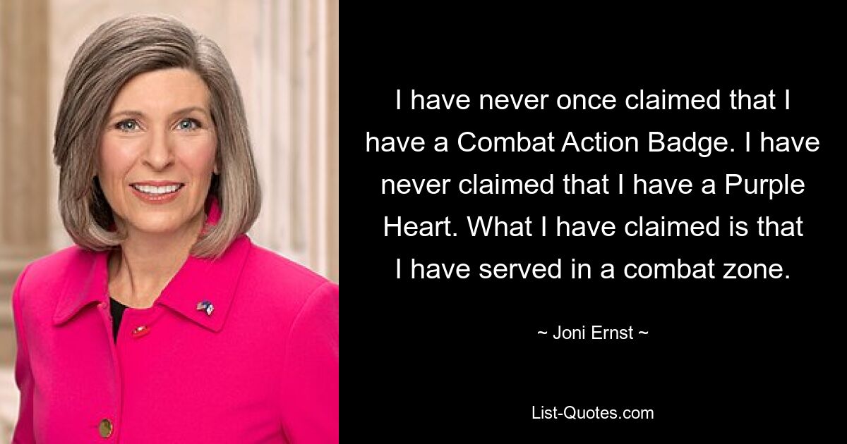 I have never once claimed that I have a Combat Action Badge. I have never claimed that I have a Purple Heart. What I have claimed is that I have served in a combat zone. — © Joni Ernst