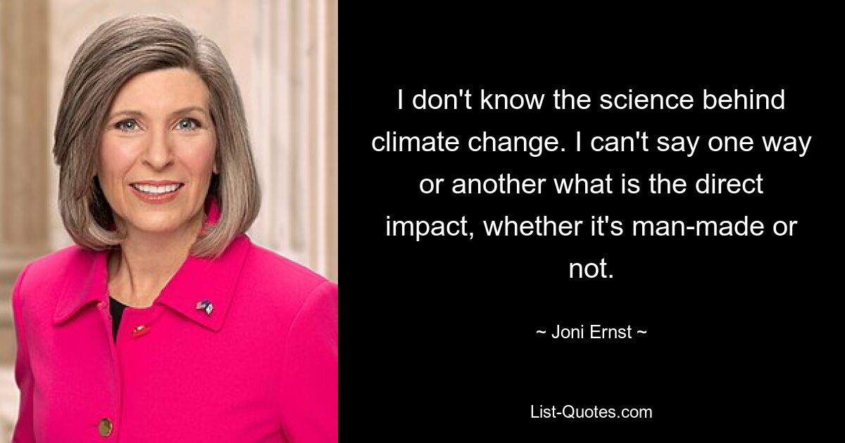 I don't know the science behind climate change. I can't say one way or another what is the direct impact, whether it's man-made or not. — © Joni Ernst