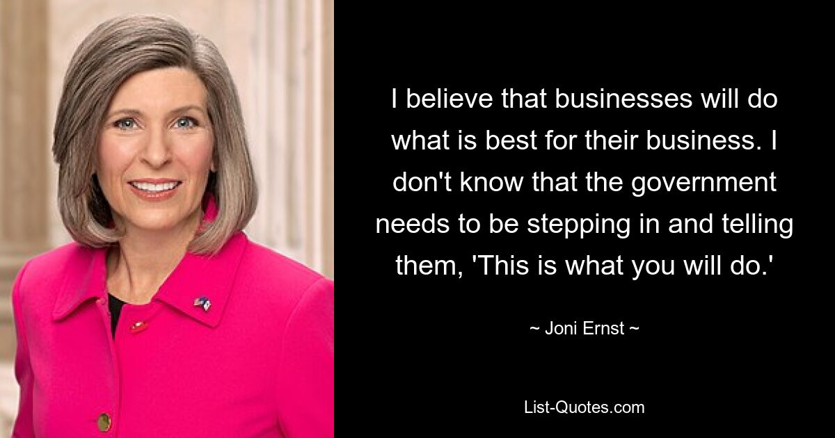 I believe that businesses will do what is best for their business. I don't know that the government needs to be stepping in and telling them, 'This is what you will do.' — © Joni Ernst