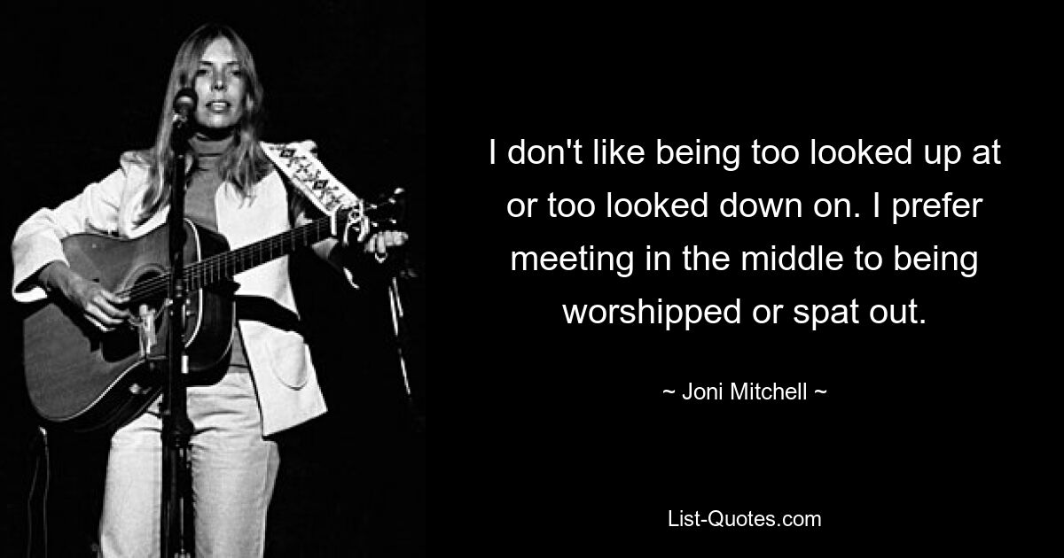 I don't like being too looked up at or too looked down on. I prefer meeting in the middle to being worshipped or spat out. — © Joni Mitchell