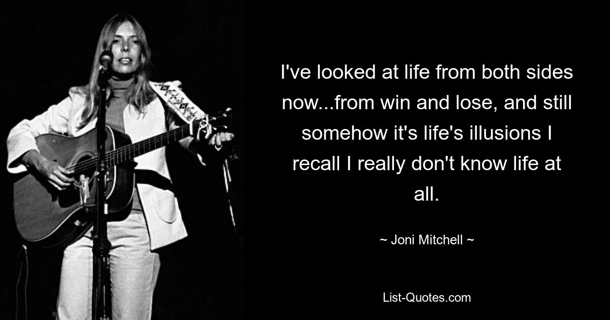 I've looked at life from both sides now...from win and lose, and still somehow it's life's illusions I recall I really don't know life at all. — © Joni Mitchell