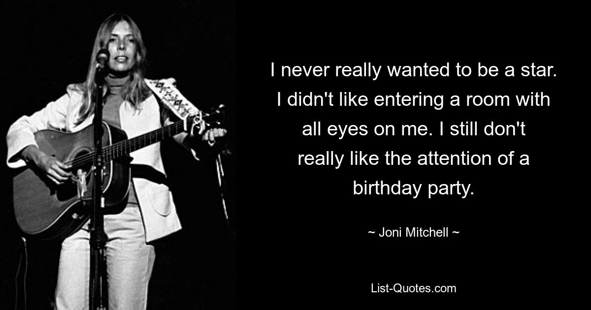 I never really wanted to be a star. I didn't like entering a room with all eyes on me. I still don't really like the attention of a birthday party. — © Joni Mitchell