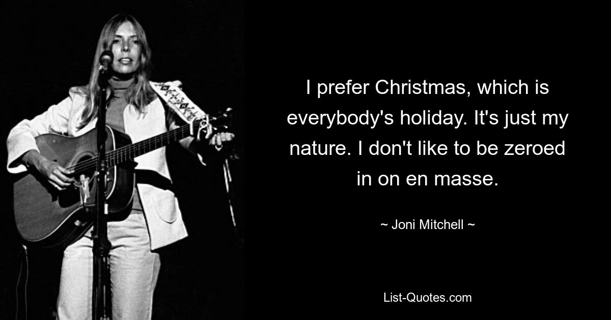 I prefer Christmas, which is everybody's holiday. It's just my nature. I don't like to be zeroed in on en masse. — © Joni Mitchell