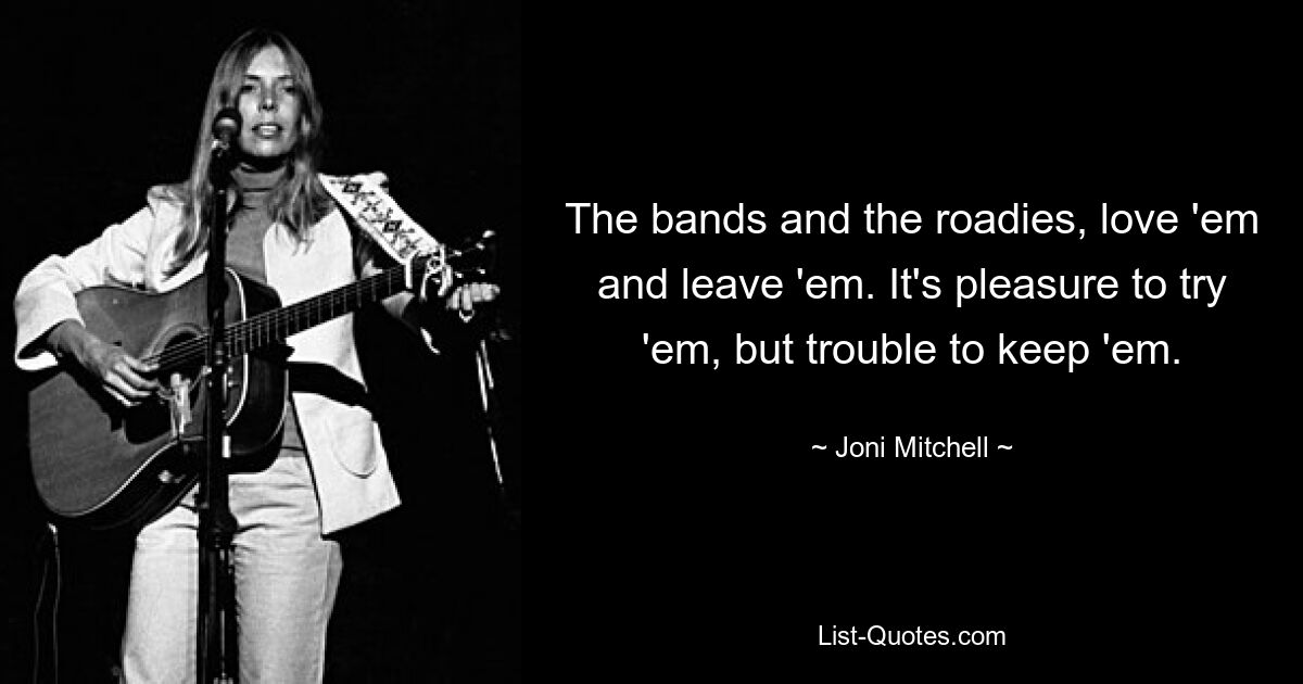 The bands and the roadies, love 'em and leave 'em. It's pleasure to try 'em, but trouble to keep 'em. — © Joni Mitchell