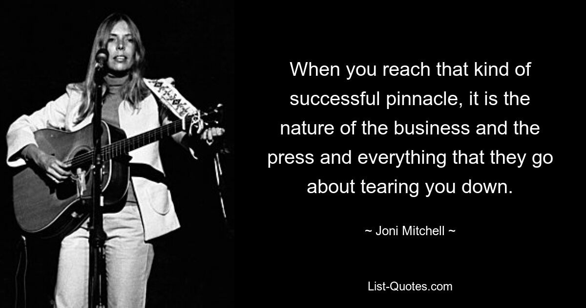 When you reach that kind of successful pinnacle, it is the nature of the business and the press and everything that they go about tearing you down. — © Joni Mitchell