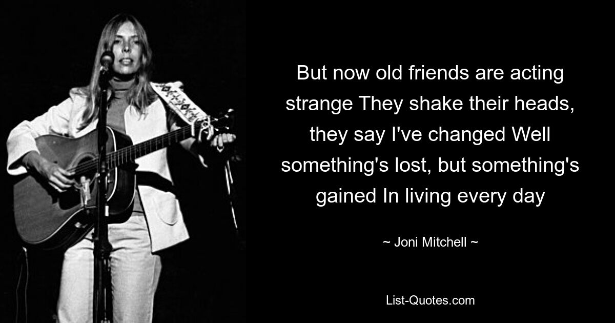 But now old friends are acting strange They shake their heads, they say I've changed Well something's lost, but something's gained In living every day — © Joni Mitchell