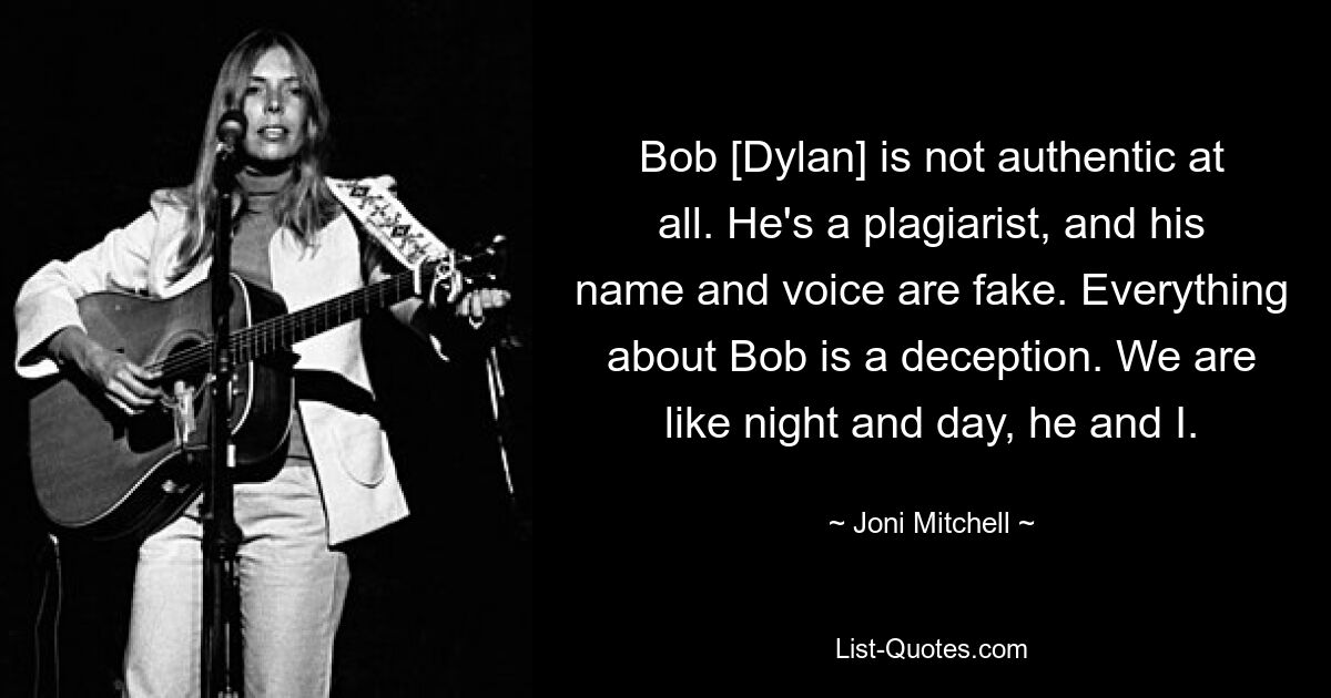 Bob [Dylan] is not authentic at all. He's a plagiarist, and his name and voice are fake. Everything about Bob is a deception. We are like night and day, he and I. — © Joni Mitchell