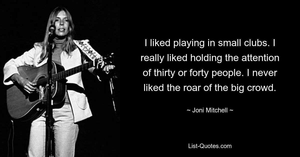 I liked playing in small clubs. I really liked holding the attention of thirty or forty people. I never liked the roar of the big crowd. — © Joni Mitchell