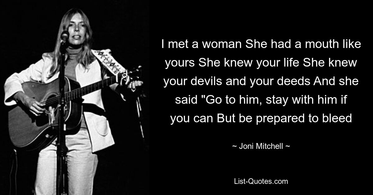 I met a woman She had a mouth like yours She knew your life She knew your devils and your deeds And she said "Go to him, stay with him if you can But be prepared to bleed — © Joni Mitchell