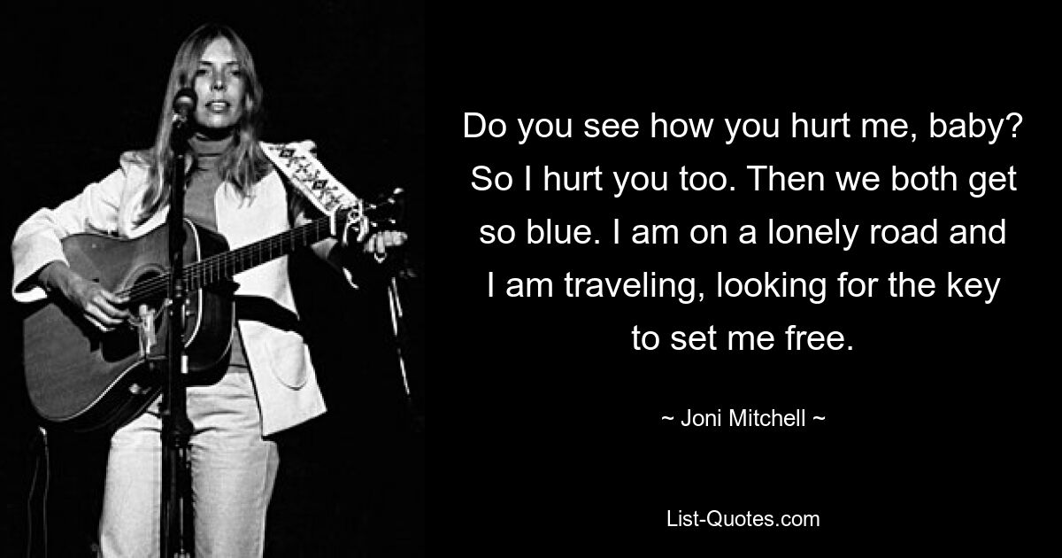 Do you see how you hurt me, baby? So I hurt you too. Then we both get so blue. I am on a lonely road and I am traveling, looking for the key to set me free. — © Joni Mitchell