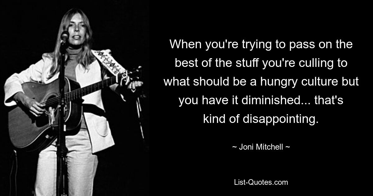 When you're trying to pass on the best of the stuff you're culling to what should be a hungry culture but you have it diminished... that's kind of disappointing. — © Joni Mitchell