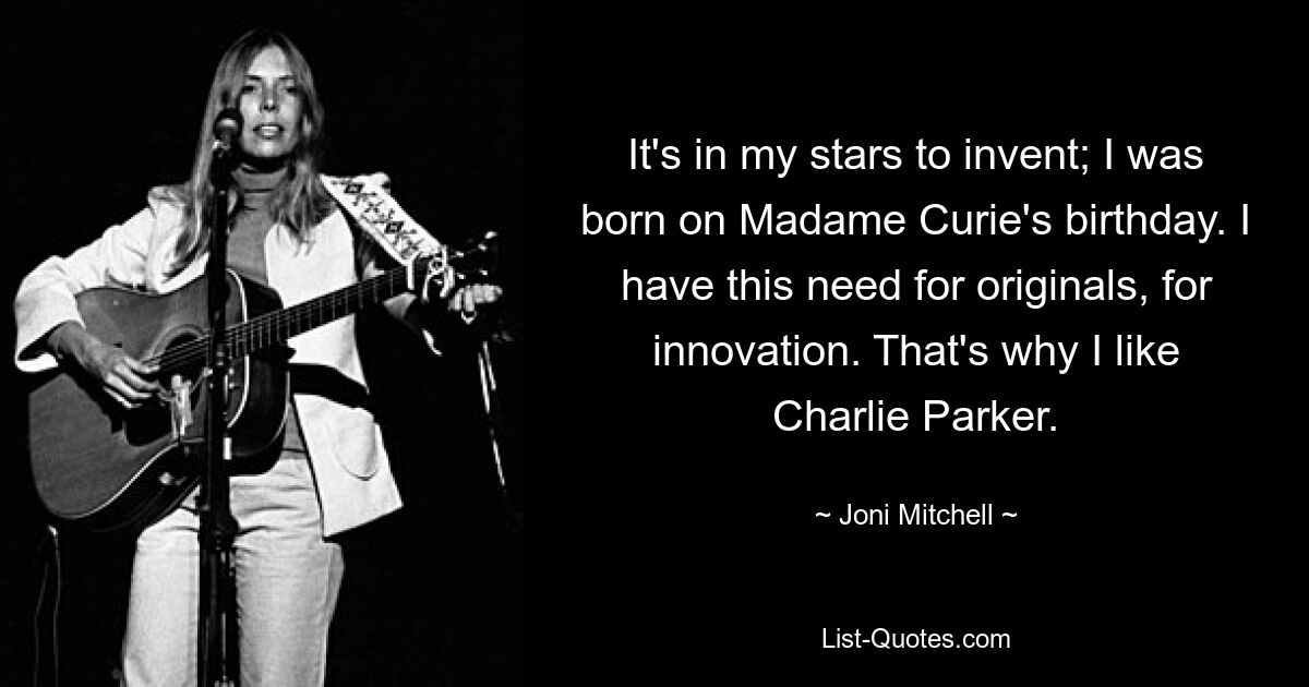 It's in my stars to invent; I was born on Madame Curie's birthday. I have this need for originals, for innovation. That's why I like Charlie Parker. — © Joni Mitchell