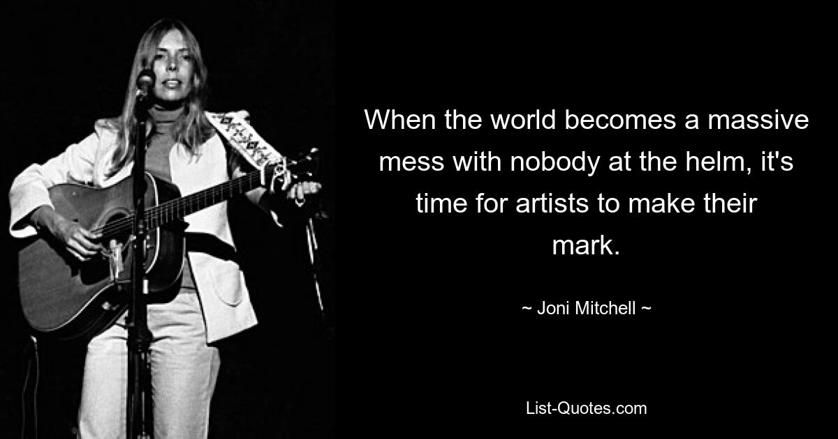 When the world becomes a massive mess with nobody at the helm, it's time for artists to make their mark. — © Joni Mitchell