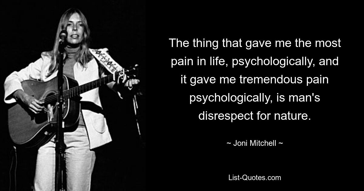 The thing that gave me the most pain in life, psychologically, and it gave me tremendous pain psychologically, is man's disrespect for nature. — © Joni Mitchell