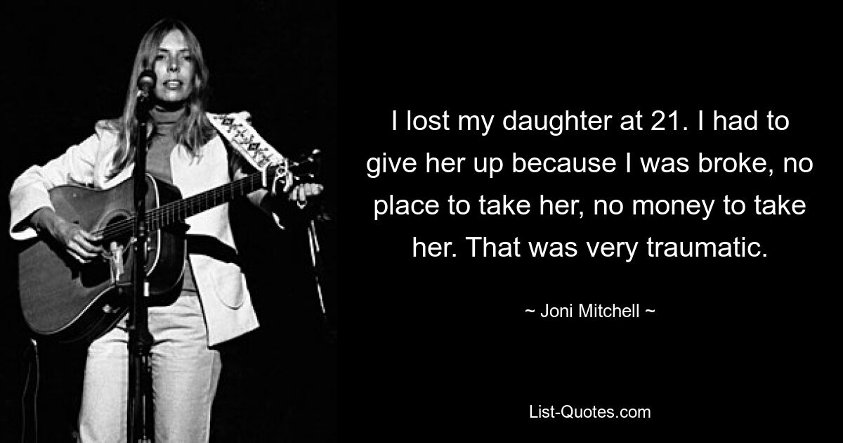 I lost my daughter at 21. I had to give her up because I was broke, no place to take her, no money to take her. That was very traumatic. — © Joni Mitchell