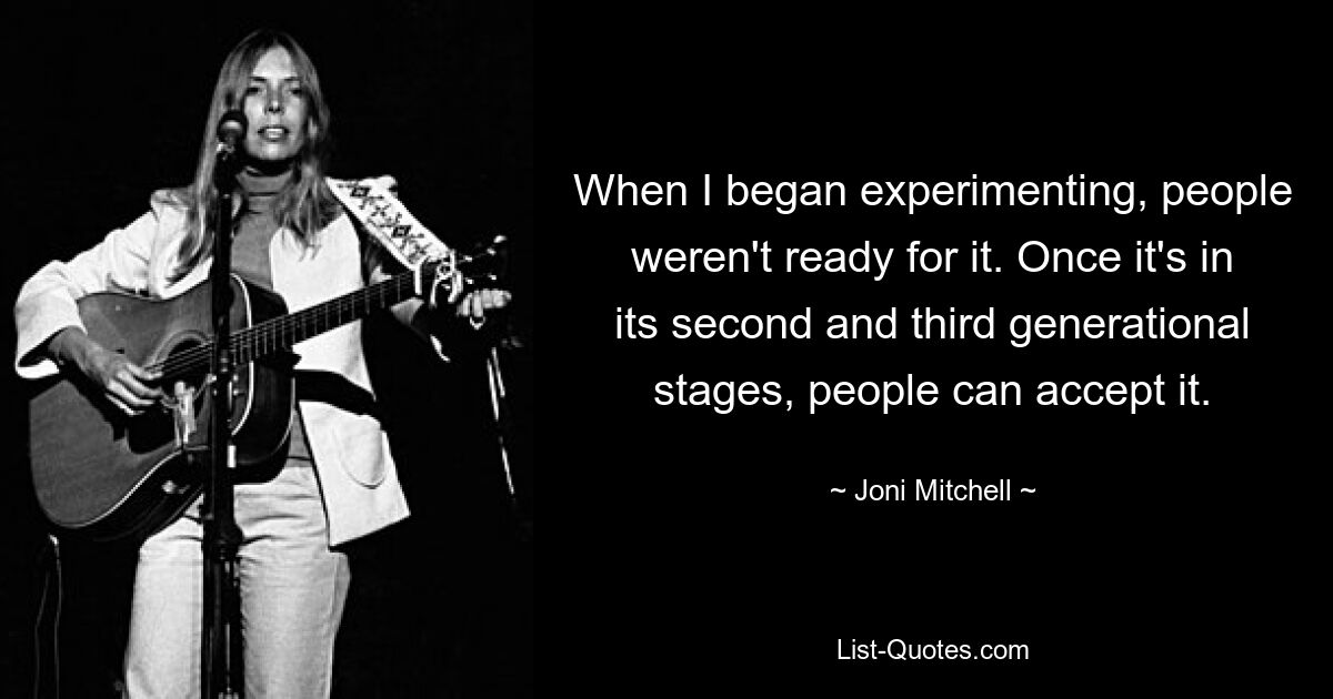 When I began experimenting, people weren't ready for it. Once it's in its second and third generational stages, people can accept it. — © Joni Mitchell