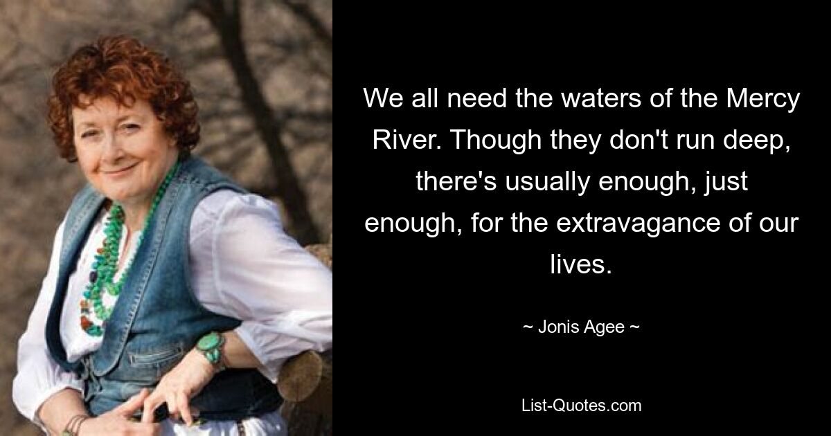 We all need the waters of the Mercy River. Though they don't run deep, there's usually enough, just enough, for the extravagance of our lives. — © Jonis Agee