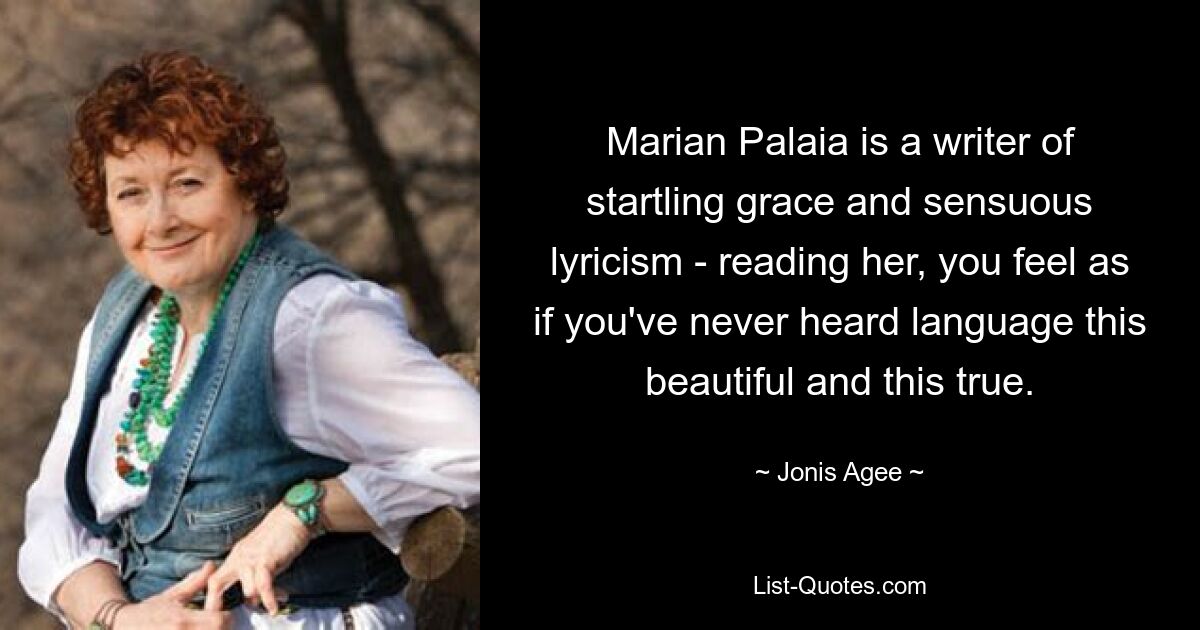 Marian Palaia is a writer of startling grace and sensuous lyricism - reading her, you feel as if you've never heard language this beautiful and this true. — © Jonis Agee