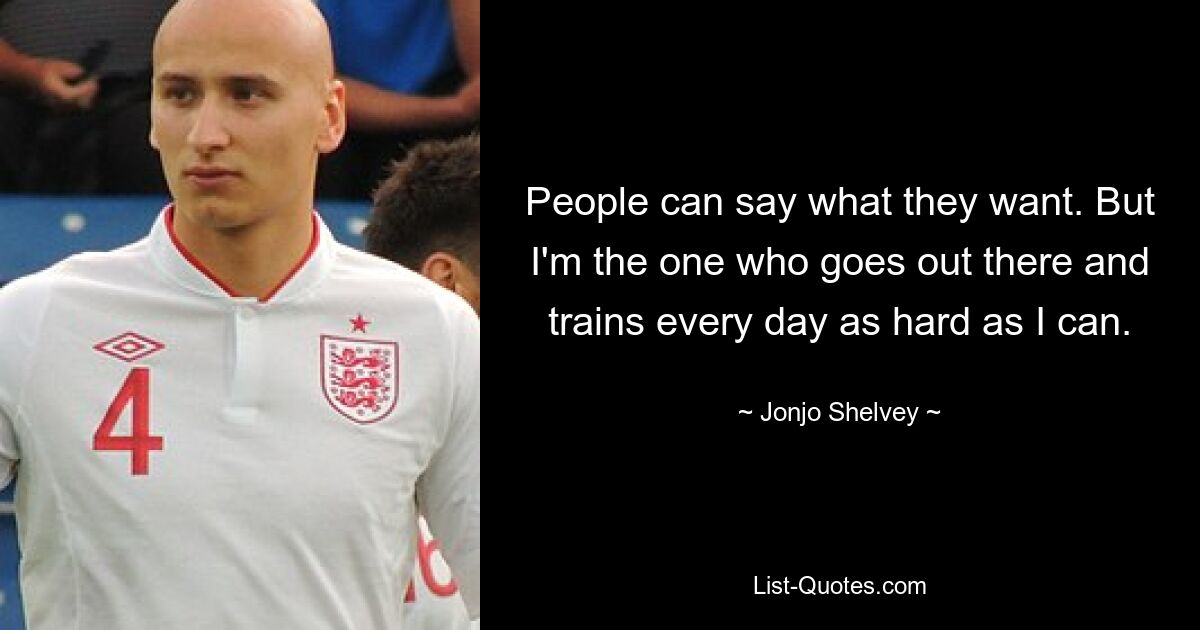 People can say what they want. But I'm the one who goes out there and trains every day as hard as I can. — © Jonjo Shelvey