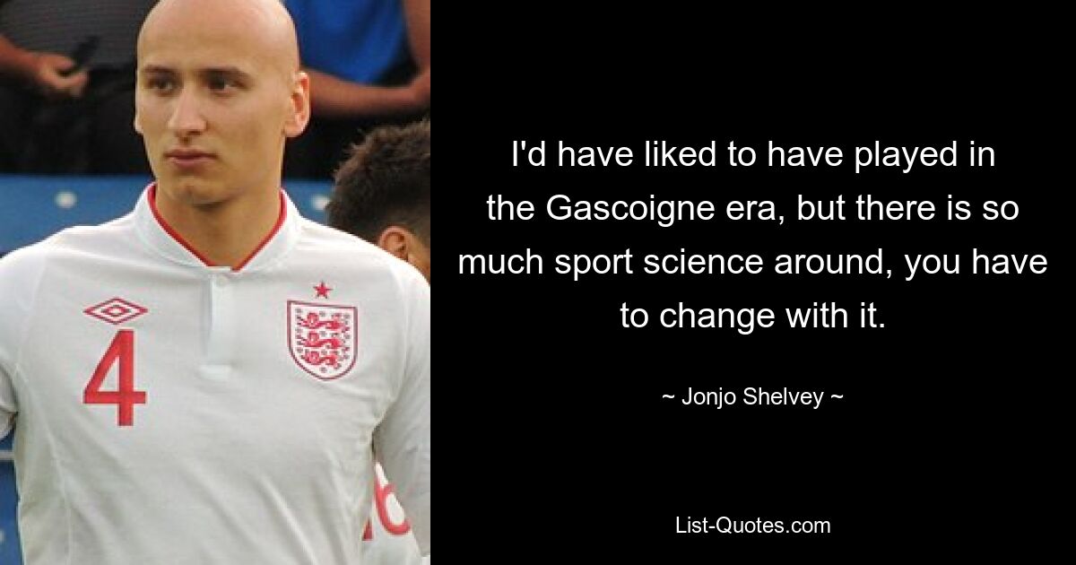 I'd have liked to have played in the Gascoigne era, but there is so much sport science around, you have to change with it. — © Jonjo Shelvey