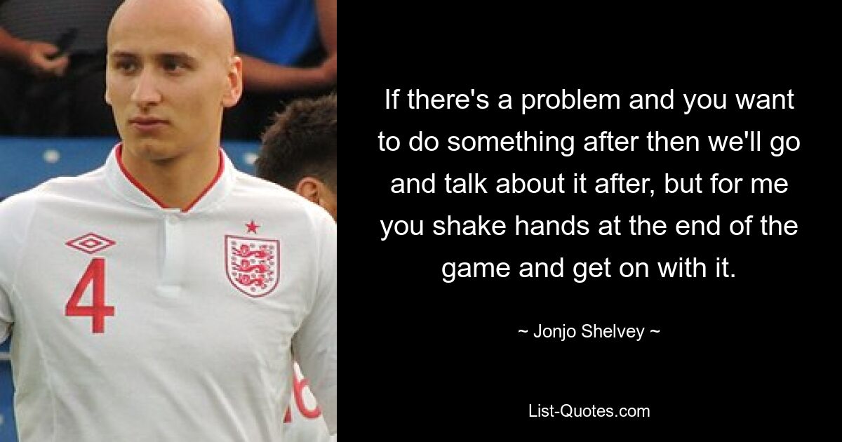 If there's a problem and you want to do something after then we'll go and talk about it after, but for me you shake hands at the end of the game and get on with it. — © Jonjo Shelvey