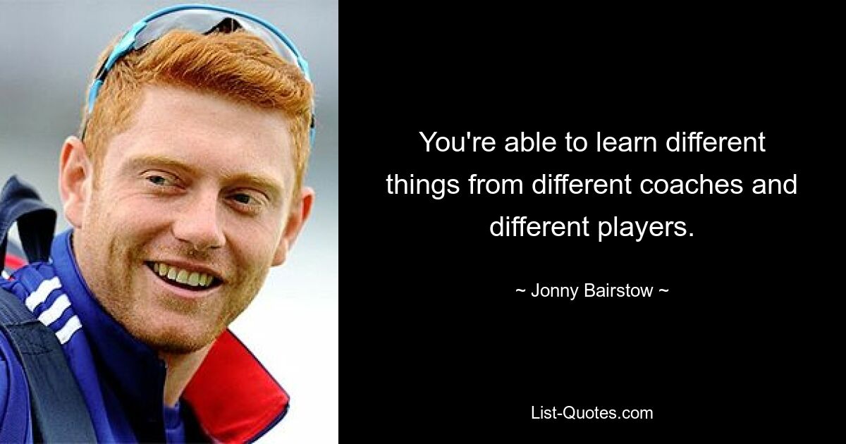 You're able to learn different things from different coaches and different players. — © Jonny Bairstow