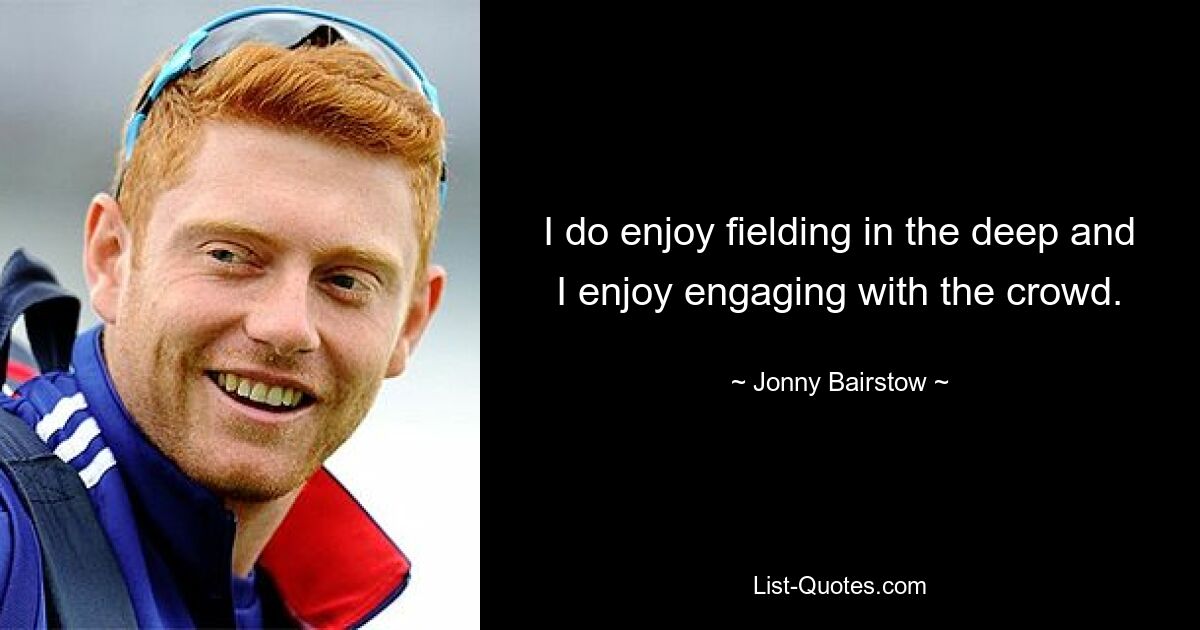 I do enjoy fielding in the deep and I enjoy engaging with the crowd. — © Jonny Bairstow