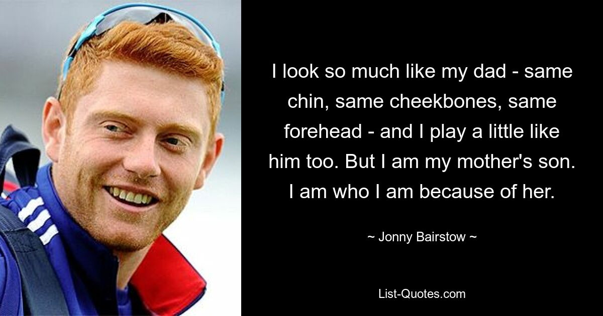 I look so much like my dad - same chin, same cheekbones, same forehead - and I play a little like him too. But I am my mother's son. I am who I am because of her. — © Jonny Bairstow