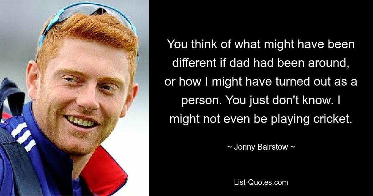 You think of what might have been different if dad had been around, or how I might have turned out as a person. You just don't know. I might not even be playing cricket. — © Jonny Bairstow