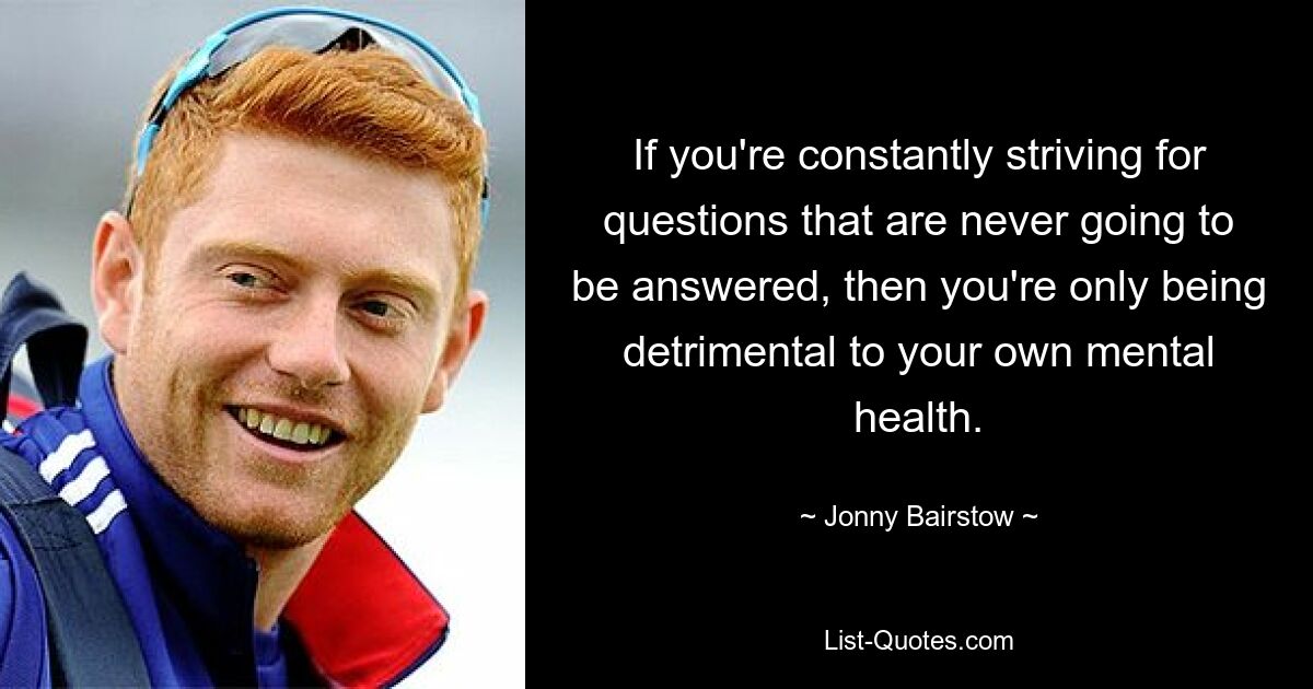 If you're constantly striving for questions that are never going to be answered, then you're only being detrimental to your own mental health. — © Jonny Bairstow