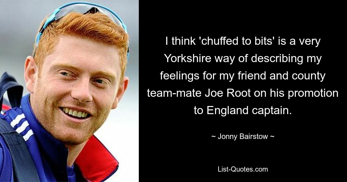 I think 'chuffed to bits' is a very Yorkshire way of describing my feelings for my friend and county team-mate Joe Root on his promotion to England captain. — © Jonny Bairstow