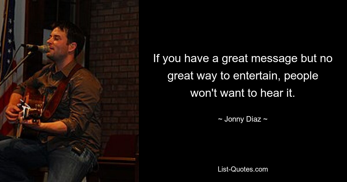 If you have a great message but no great way to entertain, people won't want to hear it. — © Jonny Diaz