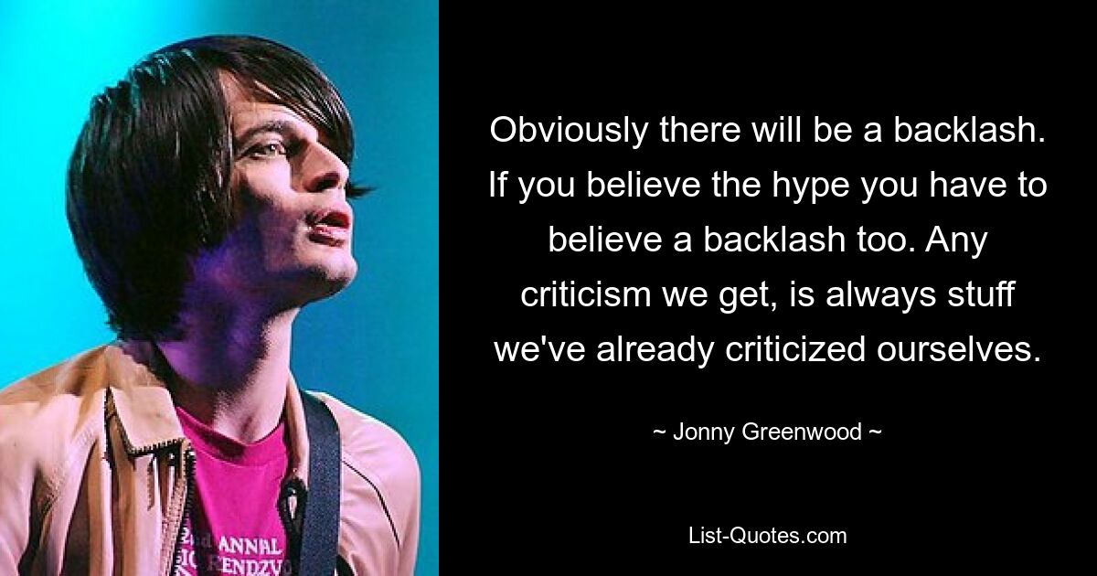 Obviously there will be a backlash. If you believe the hype you have to believe a backlash too. Any criticism we get, is always stuff we've already criticized ourselves. — © Jonny Greenwood