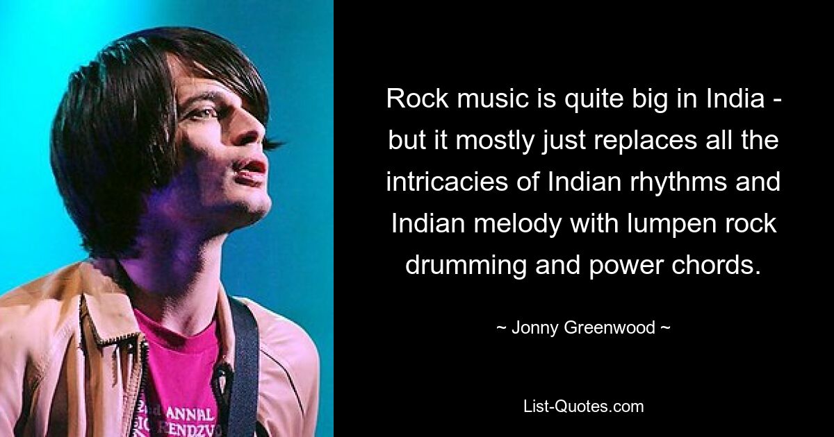 Rock music is quite big in India - but it mostly just replaces all the intricacies of Indian rhythms and Indian melody with lumpen rock drumming and power chords. — © Jonny Greenwood