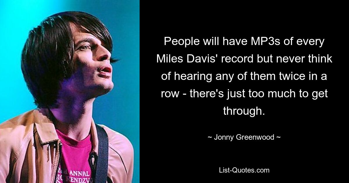 People will have MP3s of every Miles Davis' record but never think of hearing any of them twice in a row - there's just too much to get through. — © Jonny Greenwood