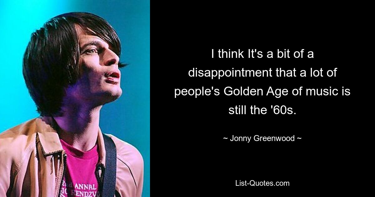 I think It's a bit of a disappointment that a lot of people's Golden Age of music is still the '60s. — © Jonny Greenwood