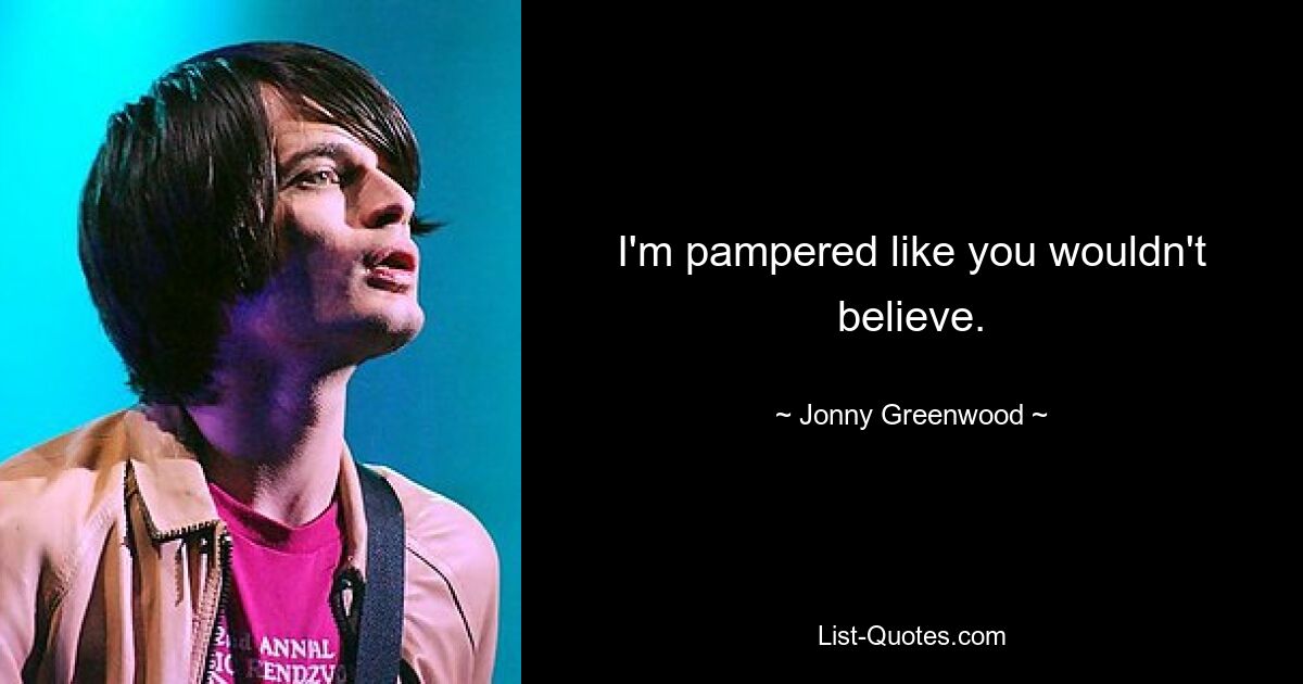 I'm pampered like you wouldn't believe. — © Jonny Greenwood