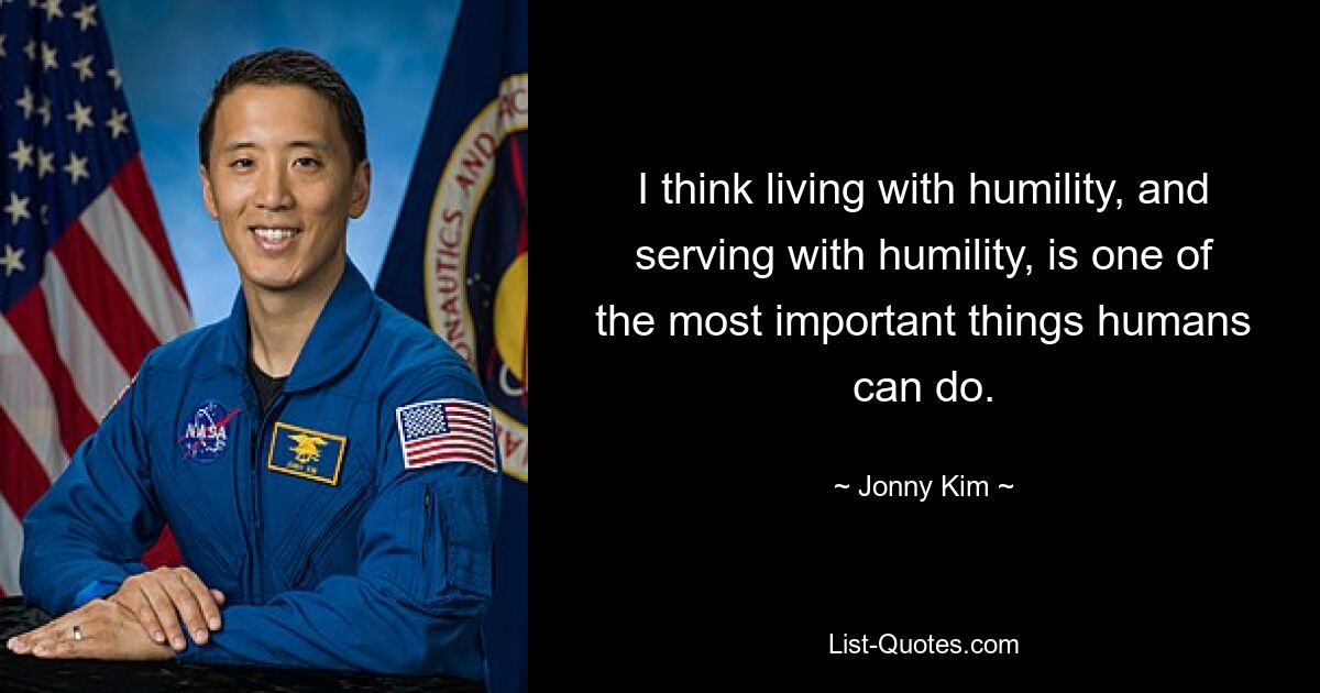 I think living with humility, and serving with humility, is one of the most important things humans can do. — © Jonny Kim