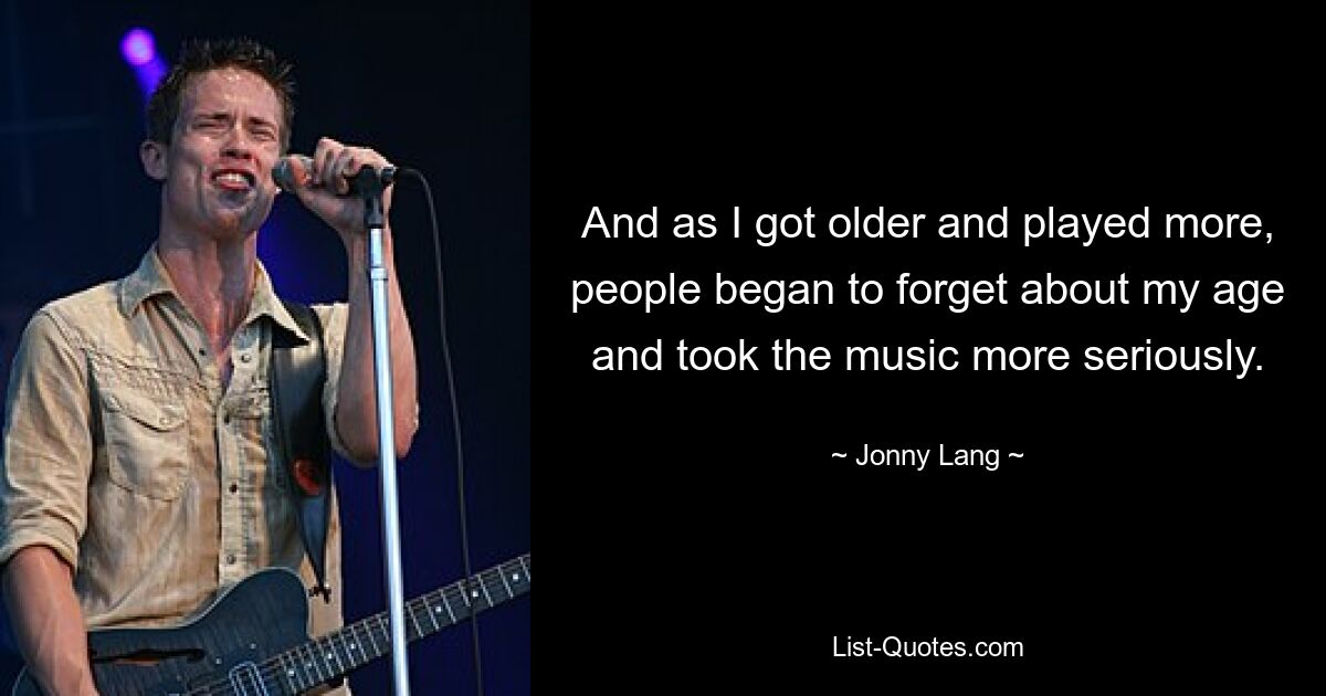 And as I got older and played more, people began to forget about my age and took the music more seriously. — © Jonny Lang