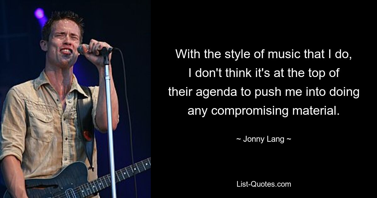 With the style of music that I do, I don't think it's at the top of their agenda to push me into doing any compromising material. — © Jonny Lang