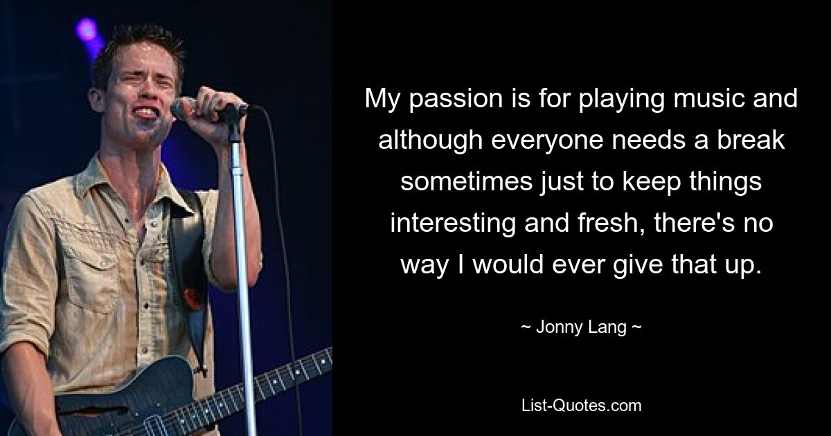 My passion is for playing music and although everyone needs a break sometimes just to keep things interesting and fresh, there's no way I would ever give that up. — © Jonny Lang