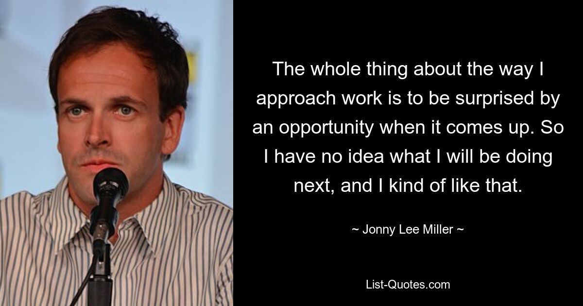 The whole thing about the way I approach work is to be surprised by an opportunity when it comes up. So I have no idea what I will be doing next, and I kind of like that. — © Jonny Lee Miller