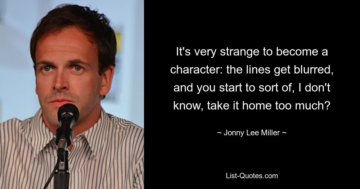 It's very strange to become a character: the lines get blurred, and you start to sort of, I don't know, take it home too much? — © Jonny Lee Miller