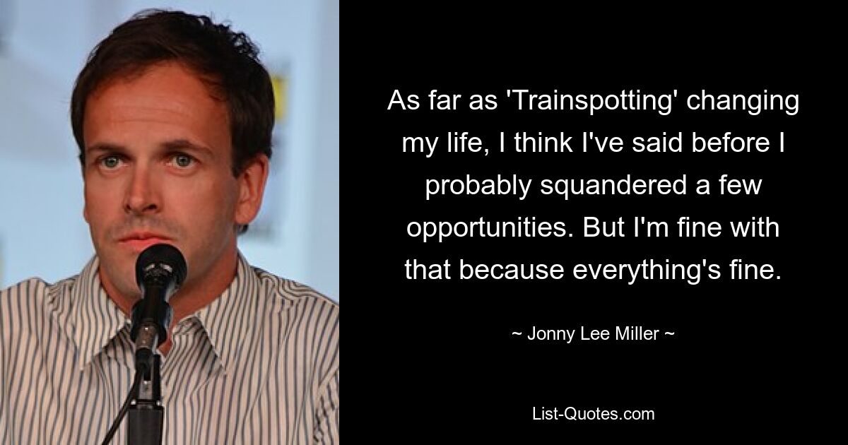 As far as 'Trainspotting' changing my life, I think I've said before I probably squandered a few opportunities. But I'm fine with that because everything's fine. — © Jonny Lee Miller