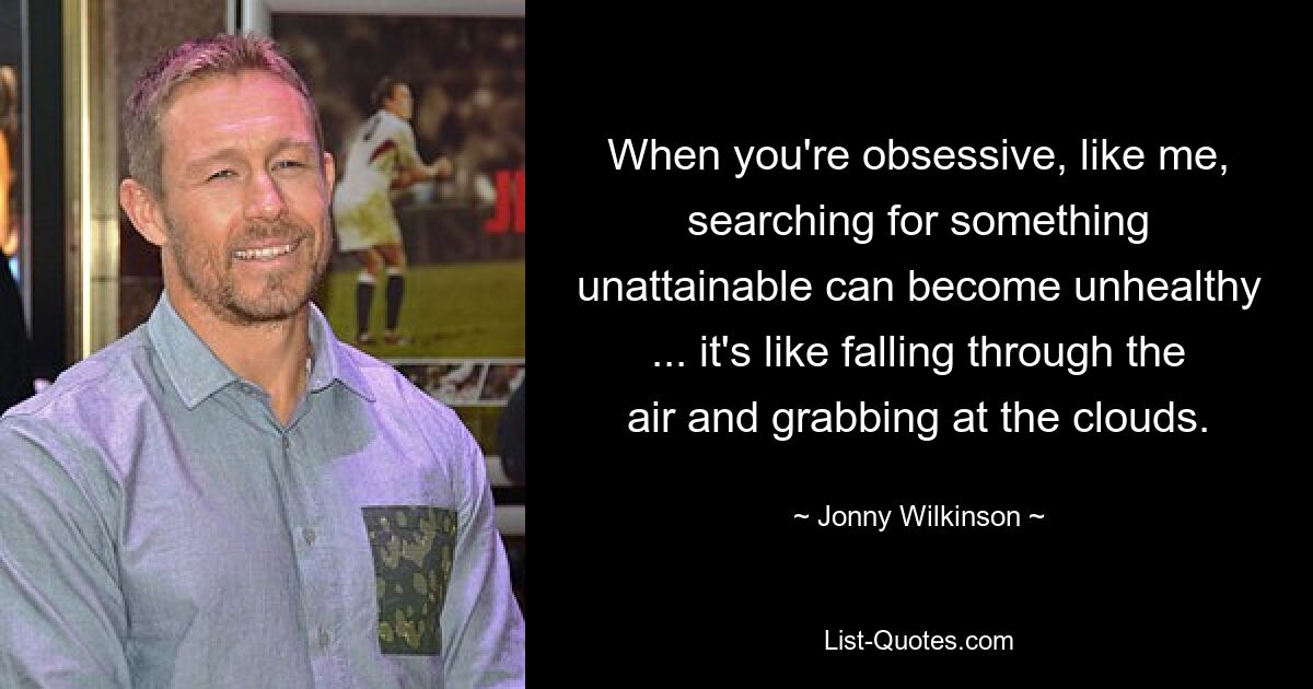 When you're obsessive, like me, searching for something unattainable can become unhealthy ... it's like falling through the air and grabbing at the clouds. — © Jonny Wilkinson